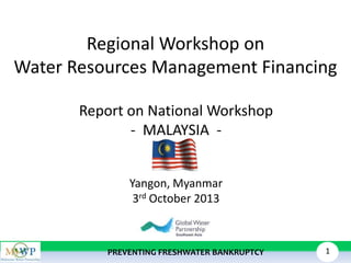 Regional Workshop on
Water Resources Management Financing
Report on National Workshop
- MALAYSIA Yangon, Myanmar
3rd October 2013

PREVENTING FRESHWATER BANKRUPTCY

1

 