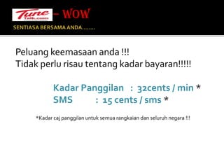 SENTIASA BERSAMA ANDA…….. Peluang keemasaan anda !!!Tidak perlu risau tentang kadar bayaran!!!!!Kadar Panggilan   :  32cents / min *SMS           :  15 cents / sms **Kadar caj panggilan untuk semua rangkaian dan seluruh negara !!!– WOW 