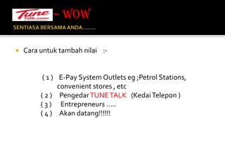 SENTIASA BERSAMA ANDA…….. Cara untuk tambah nilai    :-                        ( 1 )    E-Pay System Outlets eg ;Petrol Stations,                             convenient stores , etc                 ( 2 )     Pengedar TUNE TALK   (Kedai Telepon )                 ( 3 )      Entrepreneurs …..                 ( 4 )     Akan datang!!!!!!– WOW 