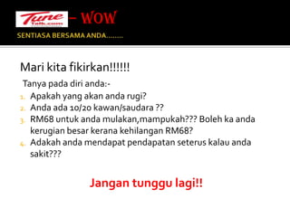 SENTIASA BERSAMA ANDA…….. Mari kita fikirkan!!!!!!Tanya pada diri anda:-Apakah yang akan anda rugi?Anda ada 10/20 kawan/saudara ??RM68 untuk anda mulakan,mampukah??? Boleh ka anda kerugian besar kerana kehilangan RM68?Adakah anda mendapat pendapatan seterus kalau anda sakit???Jangan tunggu lagi!!– WOW 