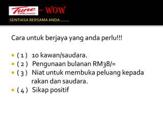 SENTIASA BERSAMA ANDA…….. Cara untuk berjaya yang anda perlu!!!( 1 )   10 kawan/saudara.( 2 )   Pengunaan bulanan RM38/=( 3 )   Niat untuk membuka peluang kepada                               rakan dan saudara.( 4 )   Sikap positif– WOW 