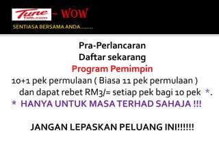 SENTIASA BERSAMA ANDA…….. – WOW Pra-PerlancaranDaftar sekarangProgram Pemimpin 10+1 pek permulaan ( Biasa 11 pek permulaan ) dan dapat rebet RM3/= setiap pek bagi 10 pek  *. *  HANYA UNTUK MASA TERHAD SAHAJA !!!JANGAN LEPASKAN PELUANG INI!!!!!!