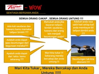 – WOW SENTIASA BERSAMA ANDA …….. SEMUA ORANG CAKAP , SEMUA ORANG UNTUNG !!!!Mahukahandajikabayarantaliponbimbit  saudara2 , kawan2 danorang lain menjadikeuntungananda!!Adakahanda rasa sakithatisetiap kali andamembayarbiltaliponbimbitanda ???Adakah saudara2 dan kawan2 kamumemakaitaliponbimbit ???Adakahandadapat apa2 keuntungandarikegunaanmereka???Apakahandadapatdaritelcokamusekarang ???Mari kitatukar !!!Sekarangmerekabercakapdanandauntung !!!Keuntungantakkiraekonomi !!!!Mari Kita Tukar , MerekaBercakapdanAndaUntung  !!!!!