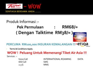 – WOW SENTIASA BERSAMA  ANDA …….. Produk Informasi :-Pek Permulaan           :       RM68/=          ( Dengan  Talktime  RM38/= ) PERCUMA  RM100,000 INSURAN KEMALANGAN !!!*Terms & Conditions Apply. WOW !  Peluang Untuk Memenangi Tiket Air Asia !!!    Services  :-                          Voice Call                                  INTERNATIONAL ROAMING              DATA                           IDD Call                                     SMS                          2.5 G                                           MMS