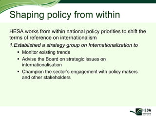 Shaping policy from within
HESA works from within national policy priorities to shift the
terms of reference on internationalism
1.Established a strategy group on Internationalization to
     Monitor existing trends
     Advise the Board on strategic issues on
     internationalisation
     Champion the sector’s engagement with policy makers
     and other stakeholders
 