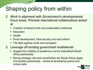 Shaping policy from within
2. Work in alignment with Government’s developmental
   focus areas. Promote international collaborations aimed
   at
     Creation of decent work and sustainable livelihoods
     Education
     Health
     Rural development, food security and land reform
     The fight against crime and corruption
3. Leverage off existing government multilaterals
     Support the mobility of academics via the India-Brazil-South
     Africa partnership
     Strong strategic role and coordination the South Africa-Japan
     Universities partnership – aimed at developing scarce and
     critical skills
 