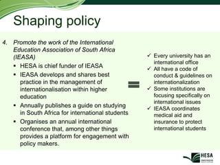 Shaping policy
4. Promote the work of the International
   Education Association of South Africa
   (IEASA)                                         Every university has an
                                                   international office
      HESA is chief funder of IEASA                All have a code of
      IEASA develops and shares best               conduct & guidelines on
      practice in the management of                internationalization
      internationalisation within higher           Some institutions are
      education                                    focusing specifically on
                                                   international issues
      Annually publishes a guide on studying       IEASA coordinates
      in South Africa for international students   medical aid and
      Organises an annual international            insurance to protect
      conference that, among other things          international students
      provides a platform for engagement with
      policy makers.
 