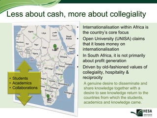 Less about cash, more about collegiality
                    •   Internationalisation within Africa is
                        the country’s core focus
                    •   Open University (UNISA) claims
                        that it loses money on
                        internationalisation
                    •   In South Africa, it is not primarily
                        about profit generation
                    •   Driven by old-fashioned values of
                        collegiality, hospitality &
• Students              reciprocity
• Academics             A genuine desire to disseminate and
• Collaborations        share knowledge together with a
                        desire to see knowledge return to the
                        countries from which the students,
                        academics and knowledge came.
 