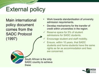 External policy
                           •   Work towards standardisation of university
Main international             admission requirements.
policy document            •   Develop mechanisms for the transfer of
comes from the                 credit within universities in the region.
                               Reserve space for 5% of student
SADC Protocol                  admissions for SADC students.
(1997)                         Encourage student and staff mobility.
                               Ensure, within 10 years, that SADC
                               students and home students have the same
                               rights as far as accommodation and fees
                               are concerned.


           South African is the only
           SADC country to achieve
           these
 