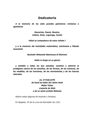 Dedicatoria

  A la memoria de los siete grandes geómetras cristianos o
agnósticos


                     Descartes, Pascal, Newton,
                   Leibniz, Euler, Lagrange, Comte


               ¡Allah se compadezca de estos infieles !


 y a la memoria del inolvidable matemático, astrónomo y filósofo
musulmán


              Buchafar Mohamed Abenmusa Al Kharismi


                     ¡Allah lo tenga en su gloria!


   y también a todos los que estudian, enseñan o admiran la
prodigiosa ciencia de los tamaños, de las formas, de los números, de
las medidas, de las funciones, de los movimientos y de las fuerzas
naturales


                            yo, el-hadj jerife
                  Ali Iezid Izz-Edim Ibn Salim Hank
                              Malba Tahan
                           creyente de Allah
                   y de su santo profeta Mahoma


  dedico estas páginas de leyenda y fantasía.


  En Bagdad, 19 de la Luna de Ramadán de 1321.
 