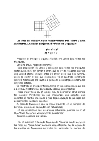 Los lados del triángulo miden respectivamente tres, cuatro y cinco
centímetros. La relación pitagórica se verifica con la igualdad:


                               52= 42 + 32
                              25 = 16 + 9


   Preguntó el príncipe si aquella relación era válida para todos los
triángulos.
   Con aire grave, respondió Beremiz:
   -Esta proposición es válida y constante para todos los triángulos
rectángulos. Diré, sin temor a errar, que la ley de Pitágoras expresa
una verdad eterna. Incluso antes de brillar el sol que nos ilumina,
antes de existir el aire que respiramos, ya el cuadrado construido
sobre la hipotenusa era igual a la suma de los cuadrados construidos
sobre los catetos.
   Se mostraba el príncipe interesadísimo en las explicaciones que oía
a Beremiz. Y hablando al poeta Iezid, observó con simpatía:
   -¡Cosa maravillosa es, oh amigo mío, la Geometría! ¡Qué ciencia
tan notable! Percibimos en sus enseñanzas dos aspectos que
encantan al hombre más rudo o más despreocupado de las cosas del
pensamiento: claridad y sencillez.
   Y, tocando levemente con la mano izquierda en el hombro de
Beremiz, interpeló al calculador con naturalidad:
   -¿Y esa proposición que los griegos estudiaron, aparece ya en el
libro “Suba-Sutra” del viejo brahmán Apastamba?
   Beremiz respondió sin vacilar.


   -¡Sí, oh príncipe! El llamado Teorema de Pitágoras puede leerse en
las hojas del “Suba-Sutra” en forma algo diferente. Por la lectura de
los escritos de Apastamba aprendían los sacerdotes la manera de
 