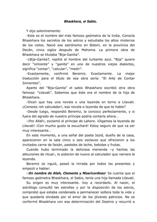 Bhaskhara, el Sabio.


   Y dijo solemnemente:
   -Este es el nombre del más famoso geómetra de la India. Conocía
Bhaskhara los secretos de los astros y estudiaba los altos misterios
de los cielos. Nació ese astrónomo en Bidom, en la provincia del
Decán, cinco siglos después de Mahoma. La primera obra de
Bhaskhara se titulaba “Bija-Ganita”.
   -¿Bija-Ganita?, repitió el hombre del turbante azul. “Bija” quiere
decir “simiente” y “ganita” en uno de nuestros viejos dialectos,
significa “contar”, “calcular”, “medir”.
   -Exactamente, confirmó Beremiz. Exactamente. La mejor
traducción para el título de esa obra sería: “El Arte de Contar
Simientes”.
   Aparte del “Bija-Ganita” el sabio Bhaskhara escribió otra obra
famosa: “Lilavati”. Sabemos que éste era el nombre de la hija de
Bhaskhara.
   -Dicen que hay una novela o una leyenda en torno a Lilavati.
¿Conoces ¡oh calculador!, esa novela o leyenda de que te hablo?
   -Desde luego, respondió Beremiz, la conozco perfectamente, y si
fuera del agrado de nuestro príncipe podría contarla ahora…
   -¡Por Allah!, exclamó el príncipe de Lahore. ¡Oigamos la leyenda de
Lilavati! ¡Con mucho gusto la escucharé! Estoy seguro de que va ser
muy interesante…
   En este momento, a una señal del poeta Iezid, dueño de la casa,
aparecieron en la sala cinco o seis esclavos que ofrecieron a los
invitados carne de faisán, pasteles de leche, bebidas y frutas.
   Cuando hubo terminado la deliciosa merienda –y hechas las
abluciones de ritual-, le pidieron de nuevo al calculador que narrara la
leyenda.
   Beremiz se irguió, paseó la mirada por todos los presentes y
empezó a hablar:
   -¡En nombre de Allah, Clemente y Misericordioso! Se cuenta que el
famoso geómetra Bhaskhara, el Sabio, tenía una hija llamada Lilavati.
   Su origen es muy interesante. Voy a recordarlo. Al nacer, el
astrólogo consultó las estrellas y por la disposición de los astros,
comprobó que estaba condenada a permanecer soltera toda la vida y
que quedaría olvidada por el amor de los jóvenes patricios. No se
conformó Bhaskhara con esa determinación del Destino y recurrió a
 