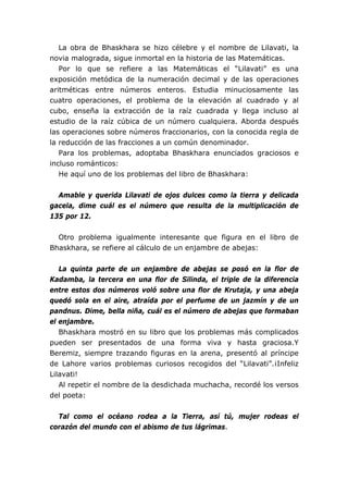 La obra de Bhaskhara se hizo célebre y el nombre de Lilavati, la
novia malograda, sigue inmortal en la historia de las Matemáticas.
   Por lo que se refiere a las Matemáticas el “Lilavati” es una
exposición metódica de la numeración decimal y de las operaciones
aritméticas entre números enteros. Estudia minuciosamente las
cuatro operaciones, el problema de la elevación al cuadrado y al
cubo, enseña la extracción de la raíz cuadrada y llega incluso al
estudio de la raíz cúbica de un número cualquiera. Aborda después
las operaciones sobre números fraccionarios, con la conocida regla de
la reducción de las fracciones a un común denominador.
   Para los problemas, adoptaba Bhaskhara enunciados graciosos e
incluso románticos:
   He aquí uno de los problemas del libro de Bhaskhara:


  Amable y querida Lilavati de ojos dulces como la tierra y delicada
gacela, dime cuál es el número que resulta de la multiplicación de
135 por 12.


  Otro problema igualmente interesante que figura en el libro de
Bhaskhara, se refiere al cálculo de un enjambre de abejas:


   La quinta parte de un enjambre de abejas se posó en la flor de
Kadamba, la tercera en una flor de Silinda, el triple de la diferencia
entre estos dos números voló sobre una flor de Krutaja, y una abeja
quedó sola en el aire, atraída por el perfume de un jazmín y de un
pandnus. Dime, bella niña, cuál es el número de abejas que formaban
el enjambre.
   Bhaskhara mostró en su libro que los problemas más complicados
pueden ser presentados de una forma viva y hasta graciosa.Y
Beremiz, siempre trazando figuras en la arena, presentó al príncipe
de Lahore varios problemas curiosos recogidos del “Lilavati”.¡Infeliz
Lilavati!
   Al repetir el nombre de la desdichada muchacha, recordé los versos
del poeta:


  Tal como el océano rodea a la Tierra, así tú, mujer rodeas el
corazón del mundo con el abismo de tus lágrimas.
 