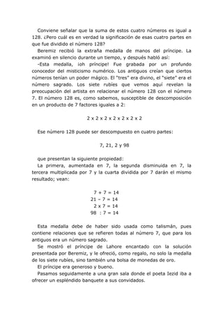 Conviene señalar que la suma de estos cuatro números es igual a
128. ¿Pero cuál es en verdad la significación de esas cuatro partes en
que fue dividido el número 128?
   Beremiz recibió la extraña medalla de manos del príncipe. La
examinó en silencio durante un tiempo, y después habló así:
   -Esta medalla, ¡oh príncipe! Fue grabada por un profundo
conocedor del misticismo numérico. Los antiguos creían que ciertos
números tenían un poder mágico. El “tres” era divino, el “siete” era el
número sagrado. Los siete rubíes que vemos aquí revelan la
preocupación del artista en relacionar el número 128 con el número
7. El número 128 es, como sabemos, susceptible de descomposición
en un producto de 7 factores iguales a 2:


                        2x2x2x2x2x2x2


  Ese número 128 puede ser descompuesto en cuatro partes:


                              7, 21, 2 y 98


   que presentan la siguiente propiedad:
   La primera, aumentada en 7, la segunda disminuida en 7, la
tercera multiplicada por 7 y la cuarta dividida por 7 darán el mismo
resultado; vean:


                           7 + 7 = 14
                          21 – 7 = 14
                           2 x 7 = 14
                          98 : 7 = 14


   Esta medalla debe de haber sido usada como talismán, pues
contiene relaciones que se refieren todas al número 7, que para los
antiguos era un número sagrado.
   Se mostró el príncipe de Lahore encantado con la solución
presentada por Beremiz, y le ofreció, como regalo, no solo la medalla
de los siete rubíes, sino también una bolsa de monedas de oro.
   El príncipe era generoso y bueno.
   Pasamos seguidamente a una gran sala donde el poeta Iezid iba a
ofrecer un espléndido banquete a sus convidados.
 