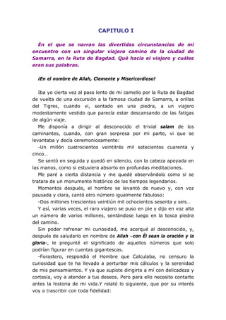 CAPITULO I

  En el que se narran las divertidas circunstancias de mi
encuentro con un singular viajero camino de la ciudad de
Samarra, en la Ruta de Bagdad. Qué hacía el viajero y cuáles
eran sus palabras.


  ¡En el nombre de Allah, Clemente y Misericordioso!


   Iba yo cierta vez al paso lento de mi camello por la Ruta de Bagdad
de vuelta de una excursión a la famosa ciudad de Samarra, a orillas
del Tigres, cuando vi, sentado en una piedra, a un viajero
modestamente vestido que parecía estar descansando de las fatigas
de algún viaje.
   Me disponía a dirigir al desconocido el trivial salam de los
caminantes, cuando, con gran sorpresa por mi parte, vi que se
levantaba y decía ceremoniosamente:
   -Un millón cuatrocientos veintitrés mil setecientos cuarenta y
cinco…
   Se sentó en seguida y quedó en silencio, con la cabeza apoyada en
las manos, como si estuviera absorto en profundas meditaciones.
   Me paré a cierta distancia y me quedé observándolo como si se
tratara de un monumento histórico de los tiempos legendarios.
   Momentos después, el hombre se levantó de nuevo y, con voz
pausada y clara, cantó otro número igualmente fabuloso:
   -Dos millones trescientos veintiún mil ochocientos sesenta y seis…
   Y así, varias veces, el raro viajero se puso en pie y dijo en voz alta
un número de varios millones, sentándose luego en la tosca piedra
del camino.
   Sin poder refrenar mi curiosidad, me acerqué al desconocido, y,
después de saludarlo en nombre de Allah –con Él sean la oración y la
gloria-, le pregunté el significado de aquellos números que solo
podrían figurar en cuentas gigantescas.
   -Forastero, respondió el Hombre que Calculaba, no censuro la
curiosidad que te ha llevado a perturbar mis cálculos y la serenidad
de mis pensamientos. Y ya que supiste dirigirte a mí con delicadeza y
cortesía, voy a atender a tus deseos. Pero para ello necesito contarte
antes la historia de mi vida.Y relató lo siguiente, que por su interés
voy a trascribir con toda fidelidad:
 