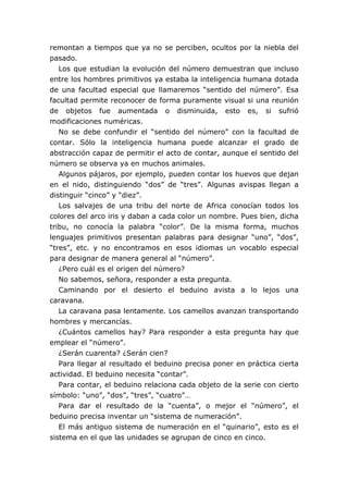 remontan a tiempos que ya no se perciben, ocultos por la niebla del
pasado.
   Los que estudian la evolución del número demuestran que incluso
entre los hombres primitivos ya estaba la inteligencia humana dotada
de una facultad especial que llamaremos “sentido del número”. Esa
facultad permite reconocer de forma puramente visual si una reunión
de objetos fue aumentada o disminuida, esto es, si sufrió
modificaciones numéricas.
   No se debe confundir el “sentido del número” con la facultad de
contar. Sólo la inteligencia humana puede alcanzar el grado de
abstracción capaz de permitir el acto de contar, aunque el sentido del
número se observa ya en muchos animales.
   Algunos pájaros, por ejemplo, pueden contar los huevos que dejan
en el nido, distinguiendo “dos” de “tres”. Algunas avispas llegan a
distinguir “cinco” y “diez”.
   Los salvajes de una tribu del norte de Africa conocían todos los
colores del arco iris y daban a cada color un nombre. Pues bien, dicha
tribu, no conocía la palabra “color”. De la misma forma, muchos
lenguajes primitivos presentan palabras para designar “uno”, “dos”,
“tres”, etc. y no encontramos en esos idiomas un vocablo especial
para designar de manera general al “número”.
   ¿Pero cuál es el origen del número?
   No sabemos, señora, responder a esta pregunta.
   Caminando por el desierto el beduino avista a lo lejos una
caravana.
   La caravana pasa lentamente. Los camellos avanzan transportando
hombres y mercancías.
   ¿Cuántos camellos hay? Para responder a esta pregunta hay que
emplear el “número”.
   ¿Serán cuarenta? ¿Serán cien?
   Para llegar al resultado el beduino precisa poner en práctica cierta
actividad. El beduino necesita “contar”.
   Para contar, el beduino relaciona cada objeto de la serie con cierto
símbolo: “uno”, “dos”, “tres”, “cuatro”…
   Para dar el resultado de la “cuenta”, o mejor el “número”, el
beduino precisa inventar un “sistema de numeración”.
   El más antiguo sistema de numeración en el “quinario”, esto es el
sistema en el que las unidades se agrupan de cinco en cinco.
 