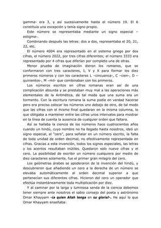 gamma- era 3, y así sucesivamente hasta el número 19. El 6
constituía una excepción y tenía signo propio.
   Este número se representaba mediante un signo especial –
estigma-.
   Combinando después las letras: dos a dos, representaba el 20, 21,
22, etc.
   El número 4004 era representado en el sistema griego por dos
cifras, el número 2022, por tres cifras diferentes; el número 3333 era
representado por 4 cifras que diferían por completo una de otras.
   Menor prueba de imaginación dieron los romanos, que se
conformaron con tres caracteres, I, V y X para formar los diez
primeros números y con los caracteres L –cincuenca-, C –cien-, D –
quinientos-, M –mil- que combinaban con los primeros.
   Los números escritos en cifras romanas eran así de una
complicación absurda y se prestaban muy mal a las operaciones más
elementales de la Aritmética, de tal modo que una suma era un
tormento. Con la escritura romana la suma podía en verdad hacerse
pero era preciso colocar los números uno debajo de otro, de tal modo
que las cifras con el mismo final quedaran en la misma columna, lo
que obligaba a mantener entre las cifras unos intervalos para mostrar
en la línea de cuenta la ausencia de cualquier orden que faltara.
   Así se hallaba la ciencia de los números hace cuatrocientos años
cuando un hindú, cuyo nombre no ha llegado hasta nosotros, ideó un
signo especial, el “cero”, para señalar en un número escrito, la falta
de toda unidad de orden decimal, no efectivamente representada en
cifras. Gracias a esta invención, todos los signos especiales, las letras
y los acentos resultaban inútiles. Quedaron solo nueve cifras y el
cero. La posibilidad de escribir un número cualquiera por medio de
diez caracteres solamente, fue el primer gran milagro del cero.
   Los geómetras árabes se apoderaron de la invención del hindú, y
descubrieron que añadiendo un cero a la derecha de un número se
elevaba automáticamente al orden decimal superior a que
pertenecían sus diferentes cifras. Hicieron del cero un operador que
efectúa instantáneamente toda multiplicación por diez.
   Y al caminar por la larga y luminosa senda de la ciencia debemos
tener siempre ante nosotros el sabio consejo del poeta y astrónomo
Omar Khayyam -¡a quien Allah tenga en su gloria!-. He aquí lo que
Omar Khayyam enseñaba:
 