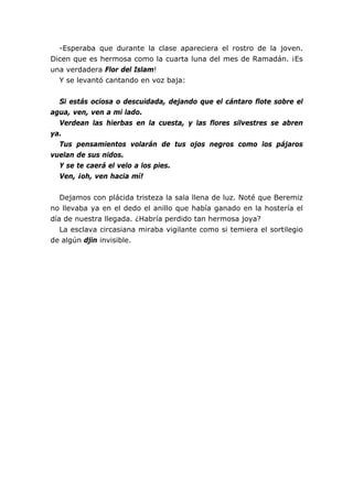 -Esperaba que durante la clase apareciera el rostro de la joven.
Dicen que es hermosa como la cuarta luna del mes de Ramadán. ¡Es
una verdadera Flor del Islam!
  Y se levantó cantando en voz baja:


  Si estás ociosa o descuidada, dejando que el cántaro flote sobre el
agua, ven, ven a mi lado.
  Verdean las hierbas en la cuesta, y las flores silvestres se abren
ya.
  Tus pensamientos volarán de tus ojos negros como los pájaros
vuelan de sus nidos.
  Y se te caerá el velo a los pies.
  Ven, ¡oh, ven hacia mí!


   Dejamos con plácida tristeza la sala llena de luz. Noté que Beremiz
no llevaba ya en el dedo el anillo que había ganado en la hostería el
día de nuestra llegada. ¿Habría perdido tan hermosa joya?
   La esclava circasiana miraba vigilante como si temiera el sortilegio
de algún djin invisible.
 