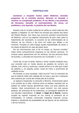 CAPITULO XXI

  Comienzo a recopilar textos sobre Medicina. Grandes
progresos de la invisible alumna. Beremiz es llamado a
resolver un complicado problema. El rey Mazim y las prisiones
de Korassan. Sanadik, el contrabandista. Un verso, un
problema y una leyenda. La justicia del rey Mazim.


   Nuestra vida en la bella ciudad de los califas se volvía cada día más
agitada y trabajosa. El visir Maluf me encargó que copiara dos libros
del filósofo Rhazes. Son libros que encierran grandes conocimientos
de Medicina. Leía en sus páginas indicaciones de gran valor sobre el
tratamiento del sarampión, la curación de las enfermedades de la
infancia, de los riñones y de otros mil males que afligen a los
hombres. Prendido en este trabajo quedé imposibilitado de asistir a
las clases de Beremiz en casa del jeque Iezid.
   Por las informaciones que oí de mi amigo, la “alumna invisible”
había hecho extraordinarios progresos en las últimas semanas. Ya
conocía cuatro operaciones con los números, los tres primeros libros
de Euclides, y calculaba las fracciones con numerador 1, 2 o 3.


   Cierto día, al caer la tarde, íbamos a iniciar nuestra modesta cena,
que consistía solo en media docena de pasteles de carnero con
cebolla, miel, harina y aceitunas, cuando oímos en la calle gran tropel
de caballos y, en seguida, gritos, voces de mano y juramentos de
soldados turcos.
   Me levanté un poco asustado. ¿Qué ocurría? Tuve la impresión de
que la hostería había sido rodeada por la tropa y que iba a realizarse
otra violencia por cuenta del irritado jefe de la policía.
   La algazara inesperada no perturbó a Beremiz. Enteramente ajeno
a los sucesos de la calle, continuó como se hallaba, trazando con un
pedazo de carbón figuras geométricas sobre una gran plancha de
madera. ¡Qué extraordinario era aquel hombre! Los más graves
peligros, las amenazas de los poderosos, no conseguían apartarlo de
sus estudios matemáticos. Si Asrail, el Ángel de la Muerte, hubiera
surgido de repente trayendo en sus manos la sentencia de lo
irremediable, él hubiese continuado impasible trazando curvas,
ángulos y estudiando las propiedades de las figuras, de las relaciones
y de los números.
 