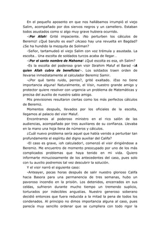 En el pequeño aposento en que nos hallábamos irrumpió el viejo
Salim, acompañado por dos siervos negros y un camellero. Estaban
todos asustados como si algo muy grave hubiera ocurrido.
   -¡Por Allah! Grité impaciente. ¡No perturben los cálculos de
Beremiz! ¿Qué barullo es ese? ¿Acaso hay una revuelta en Bagdad?
¿Se ha hundido la mezquita de Soliman?
   -Señor, tartamudeó el viejo Salim con voz trémula y asustada. La
escolta… Una escolta de soldados turcos acaba de llegar…
   -¡Por el santo nombre de Mahoma! ¿Qué escolta es esa, oh Salim?
   -Es la escolta del poderoso gran visir Ibrahim Maluf el Barad -¡A
quien Allah cubra de beneficios!-. Los soldados traen orden de
llevarse inmediatamente al calculador Beremiz Samir.
   -¿Por qué tanto ruido, perros?, grité exaltado. ¡Eso no tiene
importancia alguna! Naturalmente, el Visir, nuestro grande amigo y
protector quiere resolver con urgencia un problema de Matemáticas y
precisa del auxilio de nuestro sabio amigo.
   Mis previsiones resultaron ciertas como los más perfectos cálculos
de Beremiz.
   Momentos después, llevados por los oficiales de la escolta,
llegamos al palacio del visir Maluf.
   Encontramos al poderoso ministro en el rico salón de las
audiencias, acompañado por tres auxiliares de su confianza. Llevaba
en la mano una hoja llena de números y cálculos.
   ¿Cuál nuevo problema sería aquel que había venido a perturbar tan
profundamente el espíritu del digno auxiliar del Califa?
   -El caso es grave, ¡oh calculador!, comenzó el visir dirigiéndose a
Beremiz. Me encuentro de momento preocupado por uno de los más
complicados problemas que haya tenido en mi vida. Quiero
informarte minuciosamente de los antecedentes del caso, pues solo
con tu auxilio podremos tal vez descubrir la solución.
   Y el visir narró el siguiente caso:
   -Anteayer, pocas horas después de salir nuestro glorioso Califa
hacia Basora para una permanencia de tres semanas, hubo un
pavoroso incendio en la prisión. Los detenidos, encerrados en sus
celdas, sufrieron durante mucho tiempo un tremendo suplicio,
torturados por indecibles angustias. Nuestro generoso soberano
decidió entonces que fuera reducida a la mitad la pena de todos los
condenados. Al principio no dimos importancia alguna al caso, pues
parecía muy sencillo ordenar que se cumpliera con todo rigor la
 
