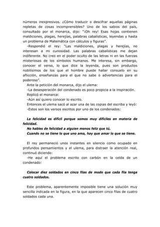 números inexpresivos. ¿Cómo traducir o descifrar aquellas páginas
repletas de cosas incomprensibles? Uno de los sabios del país,
consultado por el monarca, dijo: “¡Oh rey! Esas hojas contienen
maldiciones, plagas, herejías, palabras cabalísticas, leyendas y hasta
un problema de Matemática con cálculos y figuras”.
   -Respondió el rey: “Las maldiciones, plagas y herejías, no
interesan a mi curiosidad. Las palabras cabalísticas me dejan
indiferente. No creo en el poder oculto de las letras ni en las fuerzas
misteriosas de los símbolos humanos. Me interesa, sin embargo,
conocer el verso, lo que dice la leyenda, pues son productos
nobilísimos de los que el hombre puede hallar consuelo en su
aflicción, enseñanzas para el que no sabe o advertencias para el
poderoso”.
   Ante la petición del monarca, dijo el ulema:
   -La desesperación del condenado es poco propicia a la inspiración.
   Replicó el monarca:
   -Aún así quiero conocer lo escrito.
   Entonces el ulema sacó al azar una de las copias del escriba y leyó:
   -Estos son los versos escritos por uno de los condenados:


   La felicidad es difícil porque somos muy difíciles en materia de
felicidad.
   No hables de felicidad a alguien menos feliz que tú.
   Cuando no se tiene lo que uno ama, hay que amar lo que se tiene.


  El rey permaneció unos instantes en silencio como ocupado en
profundos pensamientos y el ulema, para distraer la atención real,
continuó diciendo:
  -He aquí el problema escrito con carbón en la celda de un
condenado:


  Colocar diez soldados en cinco filas de modo que cada fila tenga
cuatro soldados.


  Este problema, aparentemente imposible tiene una solución muy
sencilla indicada en la figura, en la que aparecen cinco filas de cuatro
soldados cada una.
 