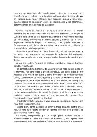 muchas generaciones de condenados-. Beremiz examinó todo
aquello, leyó y tradujo con minucioso cuidado, deteniéndose de vez
en cuando para hacer cálculos que parecían largos y laboriosos.
¿Cómo podría el calculador, entre las maldiciones y las blasfemias,
determinar los años de vida de Sanadik?


   Grande fue la sensación de alivio que sentí al dejar la prisión
sombría donde eran torturados los míseros detenidos. Al llegar de
vuelta al rico salón de las audiencias, apareció el visir Maluf rodeado
de cortesanos, secretarios y varios jeques y ulemas de la corte.
Esperaban todos la llegada de Beremiz, pues querían conocer la
fórmula que el calculador iría a emplear para resolver el problema de
la mitad de la prisión perpetua.
   -Estamos esperándote, ¡oh Calculador!, dijo el visir afablemente, y
te ruego nos presentes sin demora la solución del problema.
Queremos cumplir con la mayor urgencia las órdenes de nuestro gran
Emir…
   Al oír esa orden, Beremiz se inclinó respetuoso, hizo el habitual
saludo, y habló así:
   -El contrabandista Sanadik, de Basora, preso hace cuatro años en
la frontera, fue condenado a prisión perpetua. Esa pena acaba de ser
reducida a la mitad por justa y sabia sentencia de nuestro glorioso
Califa, Comendador de los Creyentes y sombra de Allah en la Tierra…
   Designemos por x el periodo de la vida de Sanadik, periodo que va
desde el momento en que quedó preso y condenado hasta el término
de sus días. Sanadik fue por tanto condenado a x años de prisión,
esto es, a prisión perpetua. Ahora, en virtud de la regia sentencia,
dicha pena se reducirá a la mitad. Si dividimos el tiempo x en varios
periodos, importa decir que a cada periodo de prisión debe
corresponder igual periodo de libertad.
   -¡Perfectamente!, exclamó el visir con aire inteligente. Comprendo
muy bien tu razonamiento.
   -Ahora bien, como Sanadik ya estuvo preso durante cuatro años,
resulta claro que deberá quedar en libertad durante igual periodo, es
decir durante cuatro años.
   En efecto, imaginemos que un mago genial pudiera prever el
número exacto de años de la vida de Sanadik, y nos dijera: “Este
hombre tenía solo por delante 8 años de vida cuando fue detenido”.
 