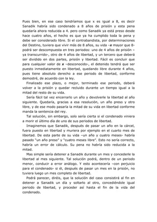 Pues bien, en ese caso tendríamos que x es igual a 8, es decir
Sanadik habría sido condenado a 8 años de prisión y esta pena
quedaría ahora reducida a 4. pero como Sanadik ya está preso desde
hace cuatro años, el hecho es que ya ha cumplido toda la pena y
debe ser considerado libre. Si el contrabandista, por determinaciones
del Destino, tuviera que vivir más de 8 años, su vida –x mayor que 8-
podrá ser descompuesta en tres periodos: uno de 4 años de prisión –
ya transcurrido-, otro de 4 años de libertad, y un tercero que deberá
ser dividido en dos partes, prisión y libertad. Fácil es concluir que
para cualquier valor de x –desconocido-, el detenido tendrá que ser
puesto inmediatamente en libertad, quedando libre durante 4 años,
pues tiene absoluto derecho a ese periodo de libertad, conforme
demostré, de acuerdo con la ley.
   Finalizado ese plazo, o mejor, terminado ese periodo, deberá
volver a la prisión y quedar recluido durante un tiempo igual a la
mitad del resto de su vida.
   Sería fácil tal vez encerrarlo un año y devolverle la libertad al año
siguiente. Quedaría, gracias a esa resolución, un año preso y otro
libre, y de ese modo pasaría la mitad de su vida en libertad conforme
manda la sentencia del rey.
   Tal solución, sin embargo, solo sería cierta si el condenado viniera
a morir el último día de uno de sus periodos de libertad.
   Imaginemos que Sanadik, después de pasar un año en la cárcel,
fuera puesto en libertad y muriera por ejemplo en el cuarto mes de
libertad. De esta parte de su vida –un año y cuatro meses- habría
pasado “un año preso” y “cuatro meses libre”. Esto no sería correcto,
habría un error de cálculo. Su pena no habría sido reducida a la
mitad.
   Mas simple sería detener a Sanadik durante un mes y concederle la
libertad al mes siguiente. Tal solución podrá, dentro de un periodo
menor, conducir a error análogo. Y esto acontecería –con perjuicio
para el condenado- si él, después de pasar un mes en la prisión, no
tuviera luego un mes completo de libertad.
   Podrá parecer, diréis, que la solución del caso consistirá al fin en
detener a Sanadik un día y soltarlo al otro, concediéndole igual
periodo de libertad, y proceder así hasta el fin de la vida del
condenado.
 