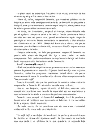 -El peor sabio es aquel que frecuenta a los ricos; el mayor de los
ricos es aquel que frecuenta a los sabios.
   -¡Bien sé, señor, respondió Beremiz, que vuestras palabras están
inspiradas en el más arraigado sentimiento de bondad. La pequeña e
insignificante parte de ciencia que conseguí adquirir, desaparece ante
la infinita generosidad de vuestro corazón.
   -Mi visita, ¡oh Calculador!, empezó el Príncipe, viene dictada más
por el egoísmo que por el amor a la ciencia. Desde que tuve el honor
de oírte en casa del poeta Iezid, pensé en ofrecerte algún cargo de
prestigio en mi corte. Deseo nombrarte mi secretario o bien director
del Observatorio de Delhi. ¿Aceptas? Partiremos dentro de pocas
semanas para La Meca y desde allí, sin mayor dilación regresaremos
directamente a la India.
   -Desgraciadamente, ¡oh Príncipe generoso!, respondió Beremiz, no
puedo salir ahora de Bagdad. Me liga a esta ciudad un serio
compromiso. Solo podré ausentarme de aquí cuando la hija del ilustre
Iezid haya aprendido las bellezas de la Geometría.
   Sonrió el maharajá y replicó:
   -Si el motivo de tu negativa se apoya en ese compromiso, creo que
pronto llegaremos a un acuerdo. El jeque Iezid me dijo que la joven
Telassim, dados los progresos realizados, estará dentro de pocos
meses en condiciones de enseñar a los ulemas el famoso problema de
“las perlas del rajá”.
   Tuve la impresión de que las palabras de nuestro noble visitante
sorprendían a Beremiz. El calculador parecía muy confuso.
   -Mucho me holgaría, siguió diciendo el Príncipe, conocer este
complicado problema que desafía la sagacidad de los algebristas y
que se remonta sin duda a uno de mis gloriosos antepasados.
   Beremiz, para cumplir el deseo del maharajá, tomó la palabra y
habló sobre el problema que interesaba al Príncipe. Y con su hablar
lento y seguro, dijo lo siguiente:
   -Se trata menos de un problema que de una mera curiosidad
matemática. Su enunciado es el siguiente:


   “Un rajá dejó a sus hijas cierto número de perlas y determinó que
la división se hiciera del siguiente modo: la hija mayor se quedaría
con una perla y un séptimo de lo que quedara. La segunda hija
 