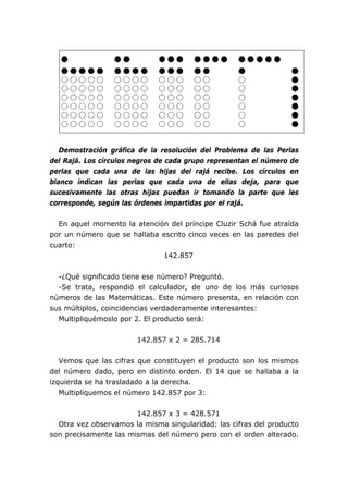Demostración gráfica de la resolución del Problema de las Perlas
del Rajá. Los círculos negros de cada grupo representan el número de
perlas que cada una de las hijas del rajá recibe. Los círculos en
blanco indican las perlas que cada una de ellas deja, para que
sucesivamente las otras hijas puedan ir tomando la parte que les
corresponde, según las órdenes impartidas por el rajá.


  En aquel momento la atención del príncipe Cluzir Schá fue atraída
por un número que se hallaba escrito cinco veces en las paredes del
cuarto:
                             142.857


  -¿Qué significado tiene ese número? Preguntó.
  -Se trata, respondió el calculador, de uno de los más curiosos
números de las Matemáticas. Este número presenta, en relación con
sus múltiplos, coincidencias verdaderamente interesantes:
  Multipliquémoslo por 2. El producto será:


                       142.857 x 2 = 285.714


   Vemos que las cifras que constituyen el producto son los mismos
del número dado, pero en distinto orden. El 14 que se hallaba a la
izquierda se ha trasladado a la derecha.
   Multipliquemos el número 142.857 por 3:


                       142.857 x 3 = 428.571
  Otra vez observamos la misma singularidad: las cifras del producto
son precisamente las mismas del número pero con el orden alterado.
 