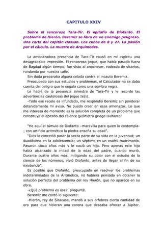 CAPITULO XXIV

  Sobre el rencoroso Tara-Tir. El epitafio de Diofanto. El
problema de Hierón. Beremiz se libra de un enemigo peligroso.
Una carta del capitán Hassan. Los cubos de 8 y 27. La pasión
por el cálculo. La muerte de Arquímedes.


  La amenazadora presencia de Tara-Tir causó en mi espíritu una
desagradable impresión. El rencoroso jeque, que había pasado fuera
de Bagdad algún tiempo, fue visto al anochecer, rodeado de sicarios,
rondando por nuestra calle.
  Sin duda preparaba alguna celada contra el incauto Beremiz.
  Preocupado con sus estudios y problemas, el Calculador no se daba
cuenta del peligro que le seguía como una sombra negra.
  Le hablé de la presencia siniestra de Tara-Tir y le recordé las
advertencias cautelosas del jeque Iezid.
  -Todo ese recelo es infundado, me respondió Beremiz sin ponderar
detenidamente mi aviso. No puedo creer en esas amenazas. Lo que
me interesa de momento es la solución completa de un problema que
constituye el epitafio del célebre geómetra griego Diofanto:


   “He aquí el túmulo de Diofanto –maravilla para quien lo contempla-
; con artificio aritmético la piedra enseña su edad”.
   “Dios le concedió pasar la sexta parte de su vida en la juventud; un
duodécimo en la adolescencia; un séptimo en un estéril matrimonio.
Pasaron cinco años más y le nació un hijo. Pero apenas este hijo
había alcanzado la mitad de la edad del padre, cuando murió.
Durante cuatro años más, mitigando su dolor con el estudio de la
ciencia de los números, vivió Diofanto, antes de llegar al fin de su
existencia”.
   Es posible que Diofanto, preocupado en resolver los problemas
indeterminados de la Aritmética, no hubiera pensado en obtener la
solución perfecta del problema del rey Hierón, que no aparece en su
obra.
   -¿Qué problema es ese?, pregunté.
   Beremiz me contó lo siguiente:
   -Hierón, rey de Siracusa, mandó a sus orfebres cierta cantidad de
oro para que hicieran una corona que deseaba ofrecer a Júpiter.
 
