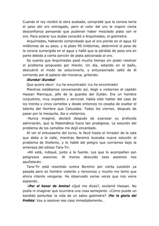 Cuando el rey recibió la obra acabada, comprobé que la corona tenía
el peso del oro entregado, pero el color del oro le inspiró cierta
desconfianza pensando que pudieran haber mezclado plata con el
oro. Para aclarar sus dudas consultó a Arquímedes, el geómetra.
   Arquímedes, habiendo comprobado que el oro pierde en el agua 52
milésimas de su peso, y la plata 99 milésimas, determinó el peso de
la corona sumergida en el agua y halló que la pérdida de peso era en
parte debida a cierta porción de plata adicionada al oro.
   Se cuenta que Arquímedes pasó mucho tiempo sin poder resolver
el problema propuesto por Hierón. Un día, estando en el baño,
descubrió el modo de solucionarlo, y entusiasmado saltó de él
corriendo por el palacio del monarca, gritando:
   ¡Eureka! ¡Eureka!
   Que quiere decir: ¡Lo he encontrado! ¡Lo he encontrado!
   Mientras estábamos conversando así, llegó a visitarnos el capitán
Hassan Manrique, jefe de la guardia del Sultán. Era un hombre
corpulento, muy expedito y servicial. Había oído hablar del caso de
los treinta y cinco camellos y desde entonces no cesaba de exaltar el
talento del Hombre que Calculaba. Todos los viernes, después de
pasar por la mezquita, iba a visitarnos.
   -Nunca imaginé, declaró después de expresar su profunda
admiración, que la Matemática fuera tan prodigiosa. La solución del
problema de los camellos me dejó encantado.
   Al ver el entusiasmo del turco, le llevé hasta el mirador de la sala
que daba a la calle, mientras Beremiz buscaba nueva solución al
problema de Diofanto, y le hablé del peligro que corríamos bajo la
amenaza del odioso Tara-Tir.
   -Allí está, indiqué, junto a la fuente. Los que lo acompañan son
peligrosos asesinos. Al menos descuido esos asesinos nos
apuñalarán.
   Tara-Tir está resentido contra Beremiz por cierta cuestión ya
pasada pero es hombre violento y rencoroso y mucho me temo que
ahora intente vengarse. He observado varias veces que nos viene
espiando.
   -¡Por el honor de Amina! ¿Qué me dices?, exclamó Hassan. No
podía ni imaginar que ocurriera una cosa semejante. ¿Cómo puede un
bandido perturbar la vida de un sabio geómetra? ¡Por la gloria del
Profeta! Voy a resolver ese caso inmediatamente…
 