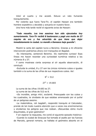 Volví al cuarto y me acosté. Estuve un rato fumando
tranquilamente.
   Por violento que fuera Tara-Tir, el capitán Hassan era también
hombre expeditivo y decidido y actuaría en nuestro favor.
   Una hora más tarde recibí el siguiente aviso de Hassan:


  “Todo resuelto. Los tres asesinos han sido ejecutados hoy
sumariamente. Tara-Tir recibió 8 bastonazos y pagó una multa de 27
cequíes de oro y fue advertido de que tiene que dejar
inmediatamente la ciudad. Lo mandé a Damasco bajo guardia”.


   Mostré la carta del capitán turco a Beremiz. Gracias a mi eficiente
intervención podríamos ahora vivir tranquilos en Bagdad.
   -Es interesante, sentenció Beremiz. ¡Es realmente curioso! Esas
líneas me hacen recordar una curiosidad numérica relativa a los
números 8 y 27.
   Y como mostrase cierta sorpresa al oír aquella observación, él
concluyó:
   -Excluida la unidad, 8 y 27 son los únicos números cubos e iguales
también a la suma de las cifras de sus respectivos cubos. Así:


                                83 = 512


                              273 = 19.683

   La suma de las cifras 19.683 es 27.
   La suma de las cifras de 512 es 8.
   -¡Es increíble, amigo mío!, exclamé. Preocupado con los cubos y
los cuadrados, te olvidaste de que estabas amenazado por el puñal
de un peligroso asesino.
   -La matemática, ¡oh bagdalí!, respondió tranquilo el Calculador,
prende de tal modo nuestra atención que a veces nos ensimismamos
y olvidamos los peligros que nos rodean. ¿Recuerdas cómo murió
Arquímedes, el gran geómetra?
   Y sin esperar la respuesta, me contó el siguiente episodio histórico:
   -Cuando la ciudad de Siracusa fue tomada al asalto por las fuerzas
de Marcelo, general romano, se hallaba el geómetra absorto en el
 