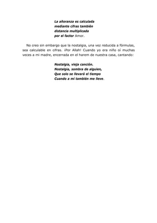 La añoranza es calculada
                   mediante cifras también
                   distancia multiplicada
                   por el factor Amor.


  No creo sin embargo que la nostalgia, una vez reducida a fórmulas,
sea calculable en cifras. ¡Por Allah! Cuando yo era niño oí muchas
veces a mi madre, encerrada en el harem de nuestra casa, cantando:


                   Nostalgia, vieja canción.
                   Nostalgia, sombra de alguien,
                   Que solo se llevará el tiempo
                   Cuando a mí también me lleve.
 