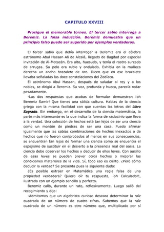CAPITULO XXVIII

  Prosigue el memorable torneo. El tercer sabio interroga a
Beremiz. La falsa inducción. Beremiz demuestra que un
principio falso puede ser sugerido por ejemplos verdaderos.


   El tercer sabio que debía interrogar a Beremiz era el célebre
astrónomo Abul Hassan Ali de Alcalá, llegado de Bagdad por especial
invitación de Al-Motacén. Era alto, huesudo, y tenía el rostro surcado
de arrugas. Su pelo era rubio y ondulado. Exhibía en la muñeca
derecha un ancho brazalete de oro. Dicen que en ese brazalete
llevaba señaladas las doce constelaciones del Zodíaco.
   El astrónomo Abul Hassan, después de saludar al rey y a los
nobles, se dirigió a Beremiz. Su voz, profunda y hueca, parecía rodar
pesadamente.
   -Las dos respuestas que acabas de formular demuestran ¡oh
Beremiz Samir! Que tienes una sólida cultura. Hablas de la ciencia
griega con la misma facilidad con que cuentas las letras del Libro
Sagrado. Sin embargo, en el desarrollo de la ciencia matemática, la
parte más interesante es la que indica la forma de raciocinio que lleva
a la verdad. Una colección de hechos está tan lejos de ser una ciencia
como un montón de piedras de ser una casa. Puedo afirmar
igualmente que las sabias combinaciones de hechos inexactos o de
hechos que no fueron comprobados al menos en sus consecuencias,
se encuentran tan lejos de formar una ciencia como se encuentra el
espejismo de sustituir en el desierto a la presencia real del oasis. La
ciencia debe observar los hechos y deducir de ellos leyes. Con auxilio
de esas leyes se pueden prever otros hechos o mejorar las
condiciones materiales de la vida. Sí, todo eso es cierto. ¿Pero cómo
deducir la verdad? Se presenta pues la siguiente duda:
   ¿Es posible extraer en Matemática una regla falsa de una
propiedad verdadera? Quiero oír tu respuesta, ¡oh Calculador!,
ilustrada con un ejemplo sencillo y perfecto.
   Beremiz calló, durante un rato, reflexivamente. Luego salió del
recogimiento y dijo:
   -Admitamos que un algebrista curioso deseara determinar la raíz
cuadrada de un número de cuatro cifras. Sabemos que la raíz
cuadrada de un número es otro número que, multiplicado por sí
 