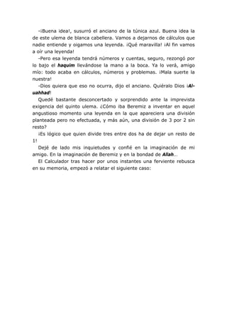 -¡Buena idea!, susurró el anciano de la túnica azul. Buena idea la
de este ulema de blanca cabellera. Vamos a dejarnos de cálculos que
nadie entiende y oigamos una leyenda. ¡Qué maravilla! ¡Al fin vamos
a oír una leyenda!
   -Pero esa leyenda tendrá números y cuentas, seguro, rezongó por
lo bajo el haquim llevándose la mano a la boca. Ya lo verá, amigo
mío: todo acaba en cálculos, números y problemas. ¡Mala suerte la
nuestra!
   -Dios quiera que eso no ocurra, dijo el anciano. Quiéralo Dios ¡Al-
uahhad!
   Quedé bastante desconcertado y sorprendido ante la imprevista
exigencia del quinto ulema. ¿Cómo iba Beremiz a inventar en aquel
angustioso momento una leyenda en la que apareciera una división
planteada pero no efectuada, y más aún, una división de 3 por 2 sin
resto?
   ¡Es lógico que quien divide tres entre dos ha de dejar un resto de
1!
   Dejé de lado mis inquietudes y confié en la imaginación de mi
amigo. En la imaginación de Beremiz y en la bondad de Allah…
   El Calculador tras hacer por unos instantes una ferviente rebusca
en su memoria, empezó a relatar el siguiente caso:
 