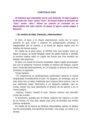 CAPITULO XXX

   El Hombre que Calculaba narra una leyenda. El tigre sugiere
la división de “tres” entre “tres”. El chacal indica la división de
“tres” entre “dos”. Cómo se calcula el cociente en la
Matemática del más fuerte. El jeque el gorro verde elogia a
Beremiz.


  -“¡En nombre de Allah, Clemente y Misericordioso!”


   El león, el tigre y el chacal abandonaron cierta vez la cueva
sombría en que vivían y salieron en peregrinación amistosa a
vagabundear por el mundo, a la busca de alguna región rica en
rebaños de tiernas ovejas.
   En medio de la gran selva, el temible león que dirigía, como es
lógico el grupo, se sentó fatigado sobre las patas traseras y alzando
la enorme cabeza soltó un rugido tan fuerte que hizo temblar los
árboles más próximos.
   El tigre y el chacal se miraron asustados. Aquel rugido amenazador
con que el peligroso monarca turbaba el silencio del bosque, quería
decir, traducido lacónicamente, en un lenguaje al alcance de los otros
animales, lo siguiente.
   Tengo hambre.
   -¡Tu impaciencia es perfectamente justificable! observó el chacal
dirigiéndose humildemente al león. Te aseguro, sin embargo, que en
esta selva hay un atajo misterioso que ninguna fiera conoce y por el
que podremos llegar fácilmente a un pequeño poblado, casi en
ruinas, donde hay caza abundante al alcance de las garras y sin el
menor peligro…
   -¡Vamos, chacal!, ordenó el león. ¡Quiero conocer ese adorable
rincón del mundo!
   Al anochecer, guiados por el chacal, llegaron los viajeros a lo alto
de un monte, no muy alto, desde cuya cima se divisaba una amplia
planicie verdeante.
   En medio de la llanura se hallaban descuidados, ajenos al peligro
que los amenazaba, tres pacíficos animales: una oveja, un cerdo y un
conejo.
 