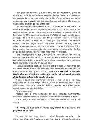 -¡No paso de humilde y rudo siervo de Su Majestad!, gimió el
chacal en tono de humildísimo respeto. Tengo, pues, que obedecer
ciegamente la orden que acabo de recibir. Como si fuera un sabio
geómetra, voy a dividir por dos aquellos tres animales. ¡Se trata de
una sencilla división de tres entre dos!
   Una división matemáticamente justa y cierta es la siguiente: La
admirable oveja, manjar digno de un soberano, corresponde a tus
reales caninos, pues es indiscutible que eres el rey de los animales. El
hermoso cerdito, cuyos armoniosos gruñidos se oyen desde aquí,
corresponde también a tu real paladar, pues dicen los entendidos que
la carne de cerdo da más fuerza y energía a los leones. Y el saltarín
conejo, con sus largas orejas, debe ser también para ti, que lo
saborearás como postre, ya que a los reyes, por ley tradicional entre
los pueblos, les corresponde siempre, como complemento de los
opíparos banquetes, los manjares más finos y delicados.
   -¡Oh incomparable chacal!, exclamó el león encantado con la
división que acababa de oír. ¡Qué armoniosas y sabias son siempre
tus palabras! ¿Quién te enseñó ese artificio maravilloso de dividir con
tanta perfección y acierto tres entre dos?
   -Lo que tu justicia acaba de hacerle al tigre hace un momento por
no hacer sabido dividir con habilidad tres entre dos cuando uno de
esos dos es un león y el otro un chacal. En la Matemática del más
fuerte, digo yo, el cociente es siempre exacto y al más débil, después
de la división, solo le debe quedar el resto.
   Y desde aquel día, sugiriendo siempre divisiones de aquel tipo,
inspiradas en la más torpe bajeza, juzgó el ambicioso chacal que
podría vivir tranquilo su vida de parásito, regalándose con las sobras
que dejaba el sanguinario león.
   Pero se equivocó.
   Pasadas dos o tres semanas, el león, irritado, hambriento,
desconfió del servilismo del chacal y acabó matándolo como al tigre.
   Y la moraleja es que siempre la verdad debe ser dicha, una y mil
veces:


  “¡El castigo de Dios está más cerca del pecador de lo que están los
párpados de los ojos!”


 He aquí, ¡oh justicioso ulema!, concluyó Beremiz, narrada con la
mayor sencillez, una fábula en la que hay dos divisiones. La primera
 