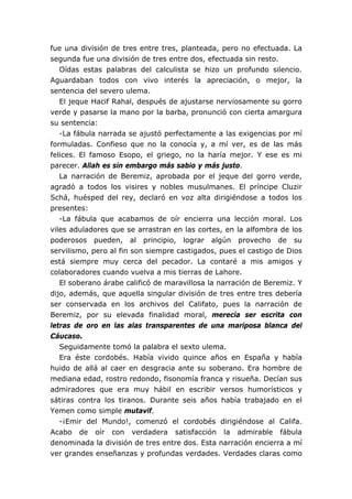 fue una división de tres entre tres, planteada, pero no efectuada. La
segunda fue una división de tres entre dos, efectuada sin resto.
   Oídas estas palabras del calculista se hizo un profundo silencio.
Aguardaban todos con vivo interés la apreciación, o mejor, la
sentencia del severo ulema.
   El jeque Hacif Rahal, después de ajustarse nerviosamente su gorro
verde y pasarse la mano por la barba, pronunció con cierta amargura
su sentencia:
   -La fábula narrada se ajustó perfectamente a las exigencias por mí
formuladas. Confieso que no la conocía y, a mí ver, es de las más
felices. El famoso Esopo, el griego, no la haría mejor. Y ese es mi
parecer. Allah es sin embargo más sabio y más justo.
   La narración de Beremiz, aprobada por el jeque del gorro verde,
agradó a todos los visires y nobles musulmanes. El príncipe Cluzir
Schá, huésped del rey, declaró en voz alta dirigiéndose a todos los
presentes:
   -La fábula que acabamos de oír encierra una lección moral. Los
viles aduladores que se arrastran en las cortes, en la alfombra de los
poderosos pueden, al principio, lograr algún provecho de su
servilismo, pero al fin son siempre castigados, pues el castigo de Dios
está siempre muy cerca del pecador. La contaré a mis amigos y
colaboradores cuando vuelva a mis tierras de Lahore.
   El soberano árabe calificó de maravillosa la narración de Beremiz. Y
dijo, además, que aquella singular división de tres entre tres debería
ser conservada en los archivos del Califato, pues la narración de
Beremiz, por su elevada finalidad moral, merecía ser escrita con
letras de oro en las alas transparentes de una mariposa blanca del
Cáucaso.
   Seguidamente tomó la palabra el sexto ulema.
   Era éste cordobés. Había vivido quince años en España y había
huido de allá al caer en desgracia ante su soberano. Era hombre de
mediana edad, rostro redondo, fisonomía franca y risueña. Decían sus
admiradores que era muy hábil en escribir versos humorísticos y
sátiras contra los tiranos. Durante seis años había trabajado en el
Yemen como simple mutavif.
   -¡Emir del Mundo!, comenzó el cordobés dirigiéndose al Califa.
Acabo de oír con verdadera satisfacción la admirable fábula
denominada la división de tres entre dos. Esta narración encierra a mí
ver grandes enseñanzas y profundas verdades. Verdades claras como
 