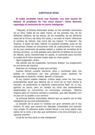 CAPITULO XXXI

  El sabio cordobés narra una leyenda. Los tres novios de
Dahizé. El problema de “los cinco discos”. Cómo Beremiz
reprodujo el raciocinio de un novio inteligente.

   -“Maçudó, el famoso historiador árabe, en los veintidós volúmenes
de su obra, habla de los siete mares, de los grandes ríos, de los
elefantes célebres, de los astros, de las montañas, de los diferente
reyes de la China y de otras mil cosas, y no hace la menor referencia
al nombre de Dahizé, hija única del rey Cassim “el indeciso”. No
importa. A pesar de todo, Dahizé no quedará olvidada, pues en los
manuscritos árabes se encuentran más de cuatrocientos mil versos
en los que centenares de poetas alaban y exaltan los encantos de la
famosa princesa. La tinta gastada para describir la belleza de los ojos
de Dahizé, daría, transformada en aceite, el suficiente para iluminar
la ciudad de El Cairo durante medio siglo sin interrupción.
   ¡Qué exagerado!, diréis.
   ¡No admito eso de exagerado, hermanos árabes! ¡La exageración
es una forma de mentira!
   Pasemos sin embargo al caso que narraba.
   Cuando Dahizé cumplió dieciocho años y veintisiete días, fue
pedida en matrimonio por tres príncipes cuyos nombres ha
perpetuado la tradición: Aradin, Benefir y Comozán.
   El rey Cassim estaba indeciso. ¿Cómo elegir entre los tres ricos
pretendientes aquél que debería ser el novio de su hija? Hecha la
elección, se presentaría la siguiente consecuencia fatal: Él, el rey,
ganaría un yerno, pero en cambio los otros dos pretendientes
despechados se convertirían en rencorosos enemigos. ¡Pésimo
negocio para un monarca sensato y cauteloso, que sólo deseaba vivir
en paz con su pueblo y sus vecinos!
   La princesa Dahizé, consultada, declaró que se casaría con el más
inteligente de sus tres pretendientes.
   La decisión de la joven fu recibida con gran contento por el rey
Cassim. El caso, que parecía tan delicado, presentaba una solución
muy simple. El soberano árabe mandó llamar a los cinco sabios más
sabios de la corte y les dijo que sometieran a los tres príncipes a un
riguroso examen.
   ¿Cuál de los tres sería el más inteligente?
 
