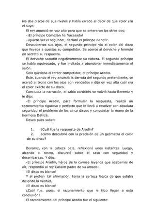 los dos discos de sus rivales y había errado al decir de qué color era
el suyo.
   El rey anunció en voz alta para que se enteraran los otros dos:
   -¡El príncipe Comozán ha fracasado!
   -¡Quiero ser el segundo!, declaró el príncipe Benefir.
   Descubiertos sus ojos, el segundo príncipe vio el color del disco
que llevaba a cuestas su competidor. Se acercó al derviche y formuló
en secreto su respuesta.
   El derviche sacudió negativamente su cabeza. El segundo príncipe
se había equivocado, y fue invitado a abandonar inmediatamente el
salón.
   Solo quedaba el tercer competidor, el príncipe Aradin.
   Este, cuando el rey anunció la derrota del segundo pretendiente, se
acercó al trono con los ojos aún vendados y dijo en voz alta cuál era
el color exacto de su disco.
   Concluida la narración, el sabio cordobés se volvió hacia Beremiz y
le dijo:
   -El príncipe Aradin, para formular la respuesta, realizó un
razonamiento riguroso y perfecto que le llevó a resolver con absoluta
seguridad el problema de los cinco discos y conquistar la mano de la
hermosa Dahizé.
   Deseo pues saber:


    1.     ¿Cuál fue la respuesta de Aradin?
    2.     ¿cómo descubrió con la precisión de un geómetra el color
  de su disco?


   Beremiz, con la cabeza baja, reflexionó unos instantes. Luego,
alzando el rostro, discurrió sobre el caso con seguridad y
desembarazo. Y dijo:
   -El príncipe Aradin, héroe de la curiosa leyenda que acabamos de
oír, respondió al rey Cassim padre de su amada:
   ¡El disco es blanco!
   Y al proferir tal afirmación, tenía la certeza lógica de que estaba
diciendo la verdad.
   ¡El disco es blanco!
   ¿Cuál fue, pues, el razonamiento que le hizo llegar a esta
conclusión?
   El razonamiento del príncipe Aradin fue el siguiente:
 