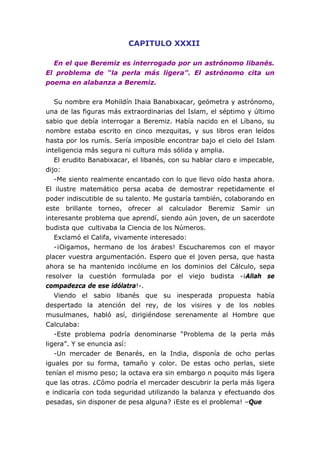 CAPITULO XXXII

  En el que Beremiz es interrogado por un astrónomo libanés.
El problema de “la perla más ligera”. El astrónomo cita un
poema en alabanza a Beremiz.


   Su nombre era Mohildín Ihaia Banabixacar, geómetra y astrónomo,
una de las figuras más extraordinarias del Islam, el séptimo y último
sabio que debía interrogar a Beremiz. Había nacido en el Líbano, su
nombre estaba escrito en cinco mezquitas, y sus libros eran leídos
hasta por los rumís. Sería imposible encontrar bajo el cielo del Islam
inteligencia más segura ni cultura más sólida y amplia.
   El erudito Banabixacar, el libanés, con su hablar claro e impecable,
dijo:
   -Me siento realmente encantado con lo que llevo oído hasta ahora.
El ilustre matemático persa acaba de demostrar repetidamente el
poder indiscutible de su talento. Me gustaría también, colaborando en
este brillante torneo, ofrecer al calculador Beremiz Samir un
interesante problema que aprendí, siendo aún joven, de un sacerdote
budista que cultivaba la Ciencia de los Números.
   Exclamó el Califa, vivamente interesado:
   -¡Oigamos, hermano de los árabes! Escucharemos con el mayor
placer vuestra argumentación. Espero que el joven persa, que hasta
ahora se ha mantenido incólume en los dominios del Cálculo, sepa
resolver la cuestión formulada por el viejo budista -¡Allah se
compadezca de ese idólatra!-.
   Viendo el sabio libanés que su inesperada propuesta había
despertado la atención del rey, de los visires y de los nobles
musulmanes, habló así, dirigiéndose serenamente al Hombre que
Calculaba:
   -Este problema podría denominarse “Problema de la perla más
ligera”. Y se enuncia así:
   -Un mercader de Benarés, en la India, disponía de ocho perlas
iguales por su forma, tamaño y color. De estas ocho perlas, siete
tenían el mismo peso; la octava era sin embargo n poquito más ligera
que las otras. ¿Cómo podría el mercader descubrir la perla más ligera
e indicaría con toda seguridad utilizando la balanza y efectuando dos
pesadas, sin disponer de pesa alguna? ¡Este es el problema! –Que
 