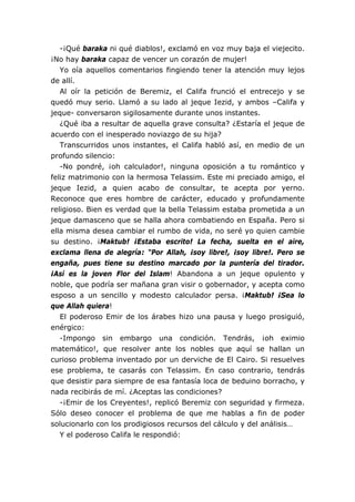 -¡Qué baraka ni qué diablos!, exclamó en voz muy baja el viejecito.
¡No hay baraka capaz de vencer un corazón de mujer!
   Yo oía aquellos comentarios fingiendo tener la atención muy lejos
de allí.
   Al oír la petición de Beremiz, el Califa frunció el entrecejo y se
quedó muy serio. Llamó a su lado al jeque Iezid, y ambos –Califa y
jeque- conversaron sigilosamente durante unos instantes.
   ¿Qué iba a resultar de aquella grave consulta? ¿Estaría el jeque de
acuerdo con el inesperado noviazgo de su hija?
   Transcurridos unos instantes, el Califa habló así, en medio de un
profundo silencio:
   -No pondré, ¡oh calculador!, ninguna oposición a tu romántico y
feliz matrimonio con la hermosa Telassim. Este mi preciado amigo, el
jeque Iezid, a quien acabo de consultar, te acepta por yerno.
Reconoce que eres hombre de carácter, educado y profundamente
religioso. Bien es verdad que la bella Telassim estaba prometida a un
jeque damasceno que se halla ahora combatiendo en España. Pero si
ella misma desea cambiar el rumbo de vida, no seré yo quien cambie
su destino. ¡Maktub! ¡Estaba escrito! La fecha, suelta en el aire,
exclama llena de alegría: “Por Allah, ¡soy libre!, ¡soy libre!. Pero se
engaña, pues tiene su destino marcado por la puntería del tirador.
¡Así es la joven Flor del Islam! Abandona a un jeque opulento y
noble, que podría ser mañana gran visir o gobernador, y acepta como
esposo a un sencillo y modesto calculador persa. ¡Maktub! ¡Sea lo
que Allah quiera!
   El poderoso Emir de los árabes hizo una pausa y luego prosiguió,
enérgico:
   -Impongo sin embargo una condición. Tendrás, ¡oh eximio
matemático!, que resolver ante los nobles que aquí se hallan un
curioso problema inventado por un derviche de El Cairo. Si resuelves
ese problema, te casarás con Telassim. En caso contrario, tendrás
que desistir para siempre de esa fantasía loca de beduino borracho, y
nada recibirás de mí. ¿Aceptas las condiciones?
   -¡Emir de los Creyentes!, replicó Beremiz con seguridad y firmeza.
Sólo deseo conocer el problema de que me hablas a fin de poder
solucionarlo con los prodigiosos recursos del cálculo y del análisis…
   Y el poderoso Califa le respondió:
 