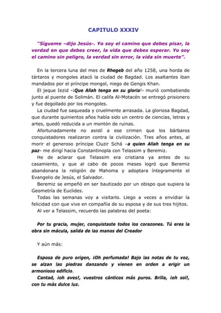 CAPITULO XXXIV

   “Sígueme –dijo Jesús-. Yo soy el camino que debes pisar, la
verdad en que debes creer, la vida que debes esperar. Yo soy
el camino sin peligro, la verdad sin error, la vida sin muerte”.


   En la tercera luna del mes de Rhegeb del año 1258, una horda de
tártaros y mongoles atacó la ciudad de Bagdad. Los asaltantes iban
mandados por el príncipe mongol, niego de Gengis Khan.
   El jeque Iezid -¡Que Allah tenga en su gloria!- murió combatiendo
junto al puente de Solimán. El califa Al-Motacén se entregó prisionero
y fue degollado por los mongoles.
   La ciudad fue saqueada y cruelmente arrasada. La gloriosa Bagdad,
que durante quinientos años había sido un centro de ciencias, letras y
artes, quedó reducida a un montón de ruinas.
   Afortunadamente no asistí a ese crimen que los bárbaros
conquistadores realizaron contra la civilización. Tres años antes, al
morir el generoso príncipe Cluzir Schá –a quien Allah tenga en su
paz- me dirigí hacia Constantinopla con Telassim y Beremiz.
   He de aclarar que Telassim era cristiana ya antes de su
casamiento, y que al cabo de pocos meses logró que Beremiz
abandonara la religión de Mahoma y adoptara íntegramente el
Evangelio de Jesús, el Salvador.
   Beremiz se empeñó en ser bautizado por un obispo que supiera la
Geometría de Euclides.
   Todas las semanas voy a visitarlo. Llego a veces a envidiar la
felicidad con que vive en compañía de su esposa y de sus tres hijitos.
   Al ver a Telassim, recuerdo las palabras del poeta:


  Por tu gracia, mujer, conquistaste todos los corazones. Tú eres la
obra sin mácula, salida de las manos del Creador


  Y aún más:


  Esposa de puro origen, ¡Oh perfumada! Bajo las notas de tu voz,
se alzan las piedras danzando y vienen en orden a erigir un
armonioso edificio.
  Cantad, ¡oh aves!, vuestros cánticos más puros. Brilla, ¡oh sol!,
con tu más dulce luz.
 