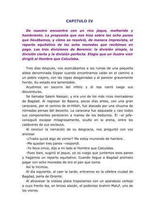 CAPITULO IV

  De nuestro encuentro con un rico jeque, malherido y
hambriento. La propuesta que nos hizo sobre los ocho panes
que llevábamos, y cómo se resolvió, de manera imprevista, el
reparto equitativo de las ocho monedas que recibimos en
pago. Las tres divisiones de Beremiz: la división simple, la
división cierta y la división perfecta. Elogio que un ilustre visir
dirigió al Hombre que Calculaba.


   Tres días después, nos acercábamos a las ruinas de una pequeña
aldea denominada Sippar cuando encontramos caído en el camino a
un pobre viajero, con las ropas desgarradas y al parecer gravemente
herido. Su estado era lamentable.
   Acudimos en socorro del infeliz y él nos narró luego sus
desventuras.
   Se llamaba Salem Nassair, y era uno de los más ricos mercaderes
de Bagdad. Al regresar de Basora, pocos días antes, con una gran
caravana, por el camino de el-Hilleh, fue atacado por una chusma de
nómadas persas del desierto. La caravana fue saqueada y casi todos
sus componentes perecieron a manos de los beduinos. Él –el jefe-
consiguió escapar milagrosamente, oculto en la arena, entre los
cadáveres de sus esclavos.
   Al concluir la narración de su desgracia, nos preguntó con voz
ansiosa:
   -¿Traéis quizá algo de comer? Me estoy muriendo de hambre…
   -Me quedan tres panes –respondí.
   -Yo llevo cinco, dijo a mi lado el Hombre que Calculaba.
   -Pues bien, sugirió el jeque, yo os ruego que juntemos esos panes
y hagamos un reparto equitativo. Cuando llegue a Bagdad prometo
pagar con ocho monedas de oro el pan que coma.
   Así lo hicimos.
   Al día siguiente, al caer la tarde, entramos en la célebre ciudad de
Bagdad, perla de Oriente.
   Al atravesar la vistosa plaza tropezamos con un aparatoso cortejo
a cuyo frente iba, en brioso alazán, el poderoso brahim Maluf, uno de
los visires.
 