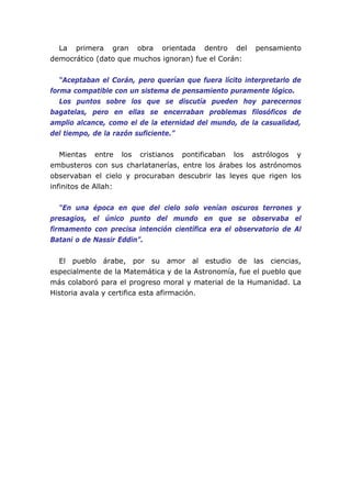La primera gran obra orientada dentro del              pensamiento
democrático (dato que muchos ignoran) fue el Corán:


   “Aceptaban el Corán, pero querían que fuera lícito interpretarlo de
forma compatible con un sistema de pensamiento puramente lógico.
   Los puntos sobre los que se discutía pueden hoy parecernos
bagatelas, pero en ellas se encerraban problemas filosóficos de
amplio alcance, como el de la eternidad del mundo, de la casualidad,
del tiempo, de la razón suficiente.”


   Mientas entre los cristianos pontificaban los astrólogos y
embusteros con sus charlatanerías, entre los árabes los astrónomos
observaban el cielo y procuraban descubrir las leyes que rigen los
infinitos de Allah:


   “En una época en que del cielo solo venían oscuros terrones y
presagios, el único punto del mundo en que se observaba el
firmamento con precisa intención científica era el observatorio de Al
Batani o de Nassir Eddin”.


  El pueblo árabe, por su amor al estudio de las ciencias,
especialmente de la Matemática y de la Astronomía, fue el pueblo que
más colaboró para el progreso moral y material de la Humanidad. La
Historia avala y certifica esta afirmación.
 