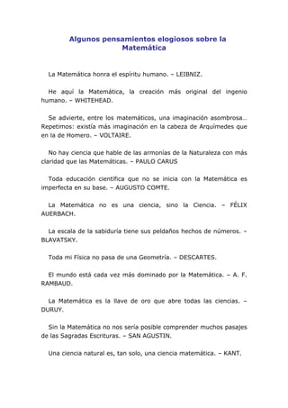 Algunos pensamientos elogiosos sobre la
                     Matemática


  La Matemática honra el espíritu humano. – LEIBNIZ.


  He aquí la Matemática, la creación más original del ingenio
humano. – WHITEHEAD.


  Se advierte, entre los matemáticos, una imaginación asombrosa…
Repetimos: existía más imaginación en la cabeza de Arquímedes que
en la de Homero. – VOLTAIRE.


   No hay ciencia que hable de las armonías de la Naturaleza con más
claridad que las Matemáticas. – PAULO CARUS


  Toda educación científica que no se inicia con la Matemática es
imperfecta en su base. – AUGUSTO COMTE.


  La Matemática no es una ciencia, sino la Ciencia. – FÉLIX
AUERBACH.


  La escala de la sabiduría tiene sus peldaños hechos de números. –
BLAVATSKY.


  Toda mi Física no pasa de una Geometría. – DESCARTES.


  El mundo está cada vez más dominado por la Matemática. – A. F.
RAMBAUD.


  La Matemática es la llave de oro que abre todas las ciencias. –
DURUY.


  Sin la Matemática no nos sería posible comprender muchos pasajes
de las Sagradas Escrituras. – SAN AGUSTIN.


  Una ciencia natural es, tan solo, una ciencia matemática. – KANT.
 