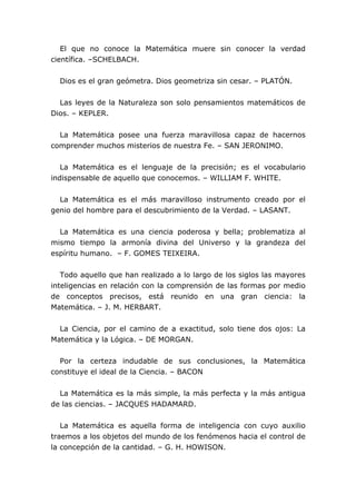 El que no conoce la Matemática muere sin conocer la verdad
científica. –SCHELBACH.


  Dios es el gran geómetra. Dios geometriza sin cesar. – PLATÓN.


  Las leyes de la Naturaleza son solo pensamientos matemáticos de
Dios. – KEPLER.


  La Matemática posee una fuerza maravillosa capaz de hacernos
comprender muchos misterios de nuestra Fe. – SAN JERONIMO.


   La Matemática es el lenguaje de la precisión; es el vocabulario
indispensable de aquello que conocemos. – WILLIAM F. WHITE.


  La Matemática es el más maravilloso instrumento creado por el
genio del hombre para el descubrimiento de la Verdad. – LASANT.


  La Matemática es una ciencia poderosa y bella; problematiza al
mismo tiempo la armonía divina del Universo y la grandeza del
espíritu humano. – F. GOMES TEIXEIRA.


   Todo aquello que han realizado a lo largo de los siglos las mayores
inteligencias en relación con la comprensión de las formas por medio
de conceptos precisos, está reunido en una gran ciencia: la
Matemática. – J. M. HERBART.


  La Ciencia, por el camino de a exactitud, solo tiene dos ojos: La
Matemática y la Lógica. – DE MORGAN.


  Por la certeza indudable de sus conclusiones, la Matemática
constituye el ideal de la Ciencia. – BACON


  La Matemática es la más simple, la más perfecta y la más antigua
de las ciencias. – JACQUES HADAMARD.


   La Matemática es aquella forma de inteligencia con cuyo auxilio
traemos a los objetos del mundo de los fenómenos hacia el control de
la concepción de la cantidad. – G. H. HOWISON.
 