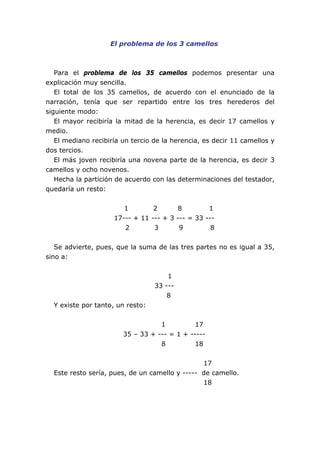 El problema de los 3 camellos



   Para el problema de los 35 camellos podemos presentar una
explicación muy sencilla.
   El total de los 35 camellos, de acuerdo con el enunciado de la
narración, tenía que ser repartido entre los tres herederos del
siguiente modo:
   El mayor recibiría la mitad de la herencia, es decir 17 camellos y
medio.
   El mediano recibiría un tercio de la herencia, es decir 11 camellos y
dos tercios.
   El más joven recibiría una novena parte de la herencia, es decir 3
camellos y ocho novenos.
   Hecha la partición de acuerdo con las determinaciones del testador,
quedaría un resto:


                        1        2      8         1
                     17--- + 11 --- + 3 --- = 33 ---
                        2        3       9         8


   Se advierte, pues, que la suma de las tres partes no es igual a 35,
sino a:


                                      1
                                  33 ---
                                      8
  Y existe por tanto, un resto:


                                   1          17
                        35 – 33 + --- = 1 + -----
                                   8          18


                                                17
  Este resto sería, pues, de un camello y ----- de camello.
                                                18
 