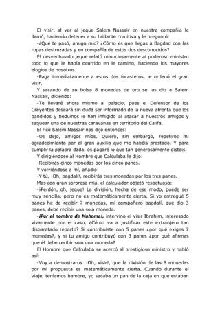 El visir, al ver al jeque Salem Nassair en nuestra compañía le
llamó, haciendo detener a su brillante comitiva y le preguntó:
   -¿Qué te pasó, amigo mío? ¿Cómo es que llegas a Bagdad con las
ropas destrozadas y en compañía de estos dos desconocidos?
   El desventurado jeque relató minuciosamente al poderoso ministro
todo lo que le había ocurrido en le camino, haciendo los mayores
elogios de nosotros.
   -Paga inmediatamente a estos dos forasteros, le ordenó el gran
visir.
   Y sacando de su bolsa 8 monedas de oro se las dio a Salem
Nassair, diciendo:
   -Te llevaré ahora mismo al palacio, pues el Defensor de los
Creyentes deseará sin duda ser informado de la nueva afrenta que los
bandidos y beduinos le han infligido al atacar a nuestros amigos y
saquear una de nuestras caravanas en territorio del Califa.
   El rico Salem Nassair nos dijo entonces:
   -Os dejo, amigos míos. Quiero, sin embargo, repetiros mi
agradecimiento por el gran auxilio que me habéis prestado. Y para
cumplir la palabra dada, os pagaré lo que tan generosamente disteis.
   Y dirigiéndose al Hombre que Calculaba le dijo:
   -Recibirás cinco monedas por los cinco panes.
   Y volviéndose a mí, añadió:
   -Y tú, ¡Oh, bagdalí!, recibirás tres monedas por los tres panes.
   Mas con gran sorpresa mía, el calculador objetó respetuoso:
   -¡Perdón, oh, jeque! La división, hecha de ese modo, puede ser
muy sencilla, pero no es matemáticamente cierta. Si yo entregué 5
panes he de recibir 7 monedas, mi compañero bagdalí, que dio 3
panes, debe recibir una sola moneda.
   -¡Por el nombre de Mahoma!, intervino el visir Ibrahim, interesado
vivamente por el caso. ¿Cómo va a justificar este extranjero tan
disparatado reparto? Si contribuiste con 5 panes ¿por qué exiges 7
monedas?, y si tu amigo contribuyó con 3 panes ¿por qué afirmas
que él debe recibir solo una moneda?
   El Hombre que Calculaba se acercó al prestigioso ministro y habló
así:
   -Voy a demostraros. ¡Oh, visir!, que la división de las 8 monedas
por mí propuesta es matemáticamente cierta. Cuando durante el
viaje, teníamos hambre, yo sacaba un pan de la caja en que estaban
 