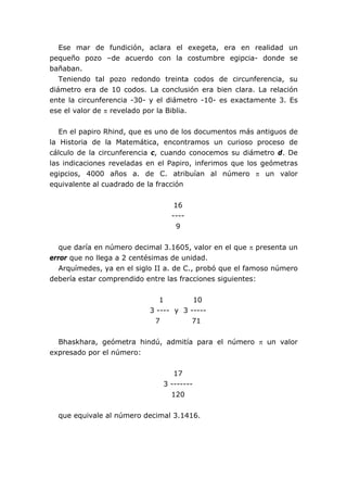 Ese mar de fundición, aclara el exegeta, era en realidad un
pequeño pozo –de acuerdo con la costumbre egipcia- donde se
bañaban.
   Teniendo tal pozo redondo treinta codos de circunferencia, su
diámetro era de 10 codos. La conclusión era bien clara. La relación
ente la circunferencia -30- y el diámetro -10- es exactamente 3. Es
ese el valor de π revelado por la Biblia.


   En el papiro Rhind, que es uno de los documentos más antiguos de
la Historia de la Matemática, encontramos un curioso proceso de
cálculo de la circunferencia c, cuando conocemos su diámetro d. De
las indicaciones reveladas en el Papiro, inferimos que los geómetras
egipcios, 4000 años a. de C. atribuían al número π un valor
equivalente al cuadrado de la fracción


                                  16
                                 ----
                                   9


   que daría en número decimal 3.1605, valor en el que π presenta un
error que no llega a 2 centésimas de unidad.
   Arquímedes, ya en el siglo II a. de C., probó que el famoso número
debería estar comprendido entre las fracciones siguientes:


                              1        10
                           3 ---- y 3 -----
                            7         71


  Bhaskhara, geómetra hindú, admitía para el número π un valor
expresado por el número:


                                  17
                               3 -------
                                 120


  que equivale al número decimal 3.1416.
 